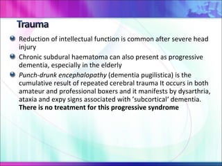 Reduction of intellectual function is common after severe head injury  Chronic subdural haematoma can also present as progressive dementia, especially in the elderly Punch-drunk encephalopathy  (dementia pugilistica) is the cumulative result of repeated cerebral trauma It occurs in both amateur and professional boxers and it manifests by dysarthria, ataxia and expy signs associated with ’subcortical‘ dementia.  There is no treatment for this progressive syndrome 