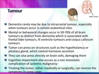 Dementia rarely may be due to intracranial tumour, especially when tumours occur in certain anatomical sites Mental or behavioral changes occur in 50-70% of all brain tumours as distinct from dementia which is associated with frontal lobe tumours, III ventricle tumours and corpus callosum tumours Tumor can press on structures such as the hypothalamus or pituitary gland, which control hormone secretion They can also press directly on brain cells, damaging them Cognitive impairment also occurs as a non metastatic complication of systemic malignancy Treating the tumor, either medically or surgically, can reverse the symptoms in some cases 