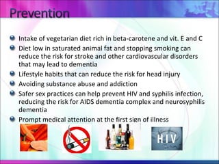 Intake of vegetarian diet rich in beta-carotene and vit. E and C Diet low in saturated animal fat and stopping smoking can reduce the risk for stroke and other cardiovascular disorders that may lead to dementia Lifestyle habits that can reduce the risk for head injury Avoiding substance abuse and addiction Safer sex practices can help prevent HIV and syphilis infection, reducing the risk for AIDS dementia complex and neurosyphilis dementia Prompt medical attention at the first sign of illness 