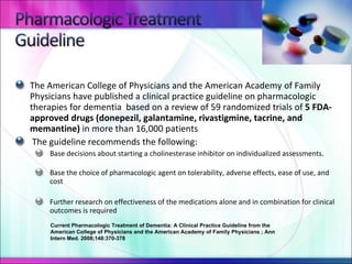 The American College of Physicians and the American Academy of Family Physicians have published a clinical practice guideline on pharmacologic therapies for dementia  based on a review of 59 randomized trials of  5 FDA-approved drugs (donepezil, galantamine, rivastigmine, tacrine, and memantine)  in more than 16,000 patients The guideline recommends the following: Base decisions about starting a cholinesterase inhibitor on individualized assessments. Base the choice of pharmacologic agent on tolerability, adverse effects, ease of use, and cost Further research on effectiveness of the medications alone and in combination for clinical outcomes is required Current Pharmacologic Treatment of Dementia: A Clinical Practice Guideline from the American College of Physicians and the American Academy of Family Physicians ; Ann Intern Med. 2008;148:370-378 