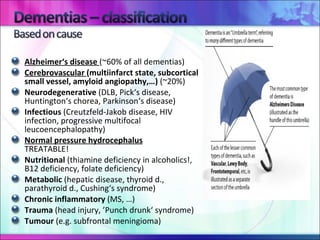 Alzheimer‘s disease  (~60% of all dementias)   Cerebrovascular  (multiinfarct state, subcortical small vessel, amyloid angiopathy,…)  (~20%)   Neurodegenerative  (DLB, Pick‘s disease, Huntington‘s chorea, Parkinson‘s disease) Infectious  (Creutzfeld-Jakob disease, HIV infection, progressive multifocal leucoencephalopathy) Normal pressure hydrocephalus   TREATABLE! Nutritional  (thiamine deficiency in alcoholics!, B12 deficiency, folate deficiency) Metabolic  (hepatic disease, thyroid d., parathyroid d., Cushing‘s syndrome) Chronic inflammatory  (MS, …) Trauma  (head injury, ’Punch drunk‘ syndrome) Tumour  (e.g. subfrontal meningioma)  