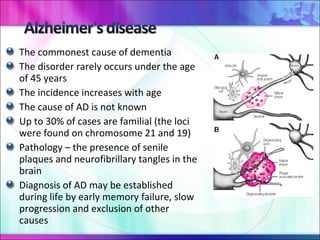 The commonest cause of dementia The disorder rarely occurs under the age of 45 years The incidence increases with age The cause of AD is not known Up to 30% of cases are familial (the loci were found on chromosome 21 and 19) Pathology – the presence of senile plaques and neurofibrillary tangles in the brain Diagnosis of AD may be established during life by early memory failure, slow progression and exclusion of other causes 