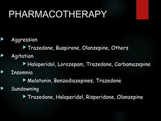 PHARMACOTHERAPY


Aggression
 Trazedone,



Buspirone, Olanzepine, Others

Agitation
 Haloperidol,



Insomnia
 Melatonin,



Lorazepam, Trazedone, Carbamazepine

Benzodiazepines, Trazedone

Sundowning
 Trazedone,

Haloperidol, Risperidone, Olanzepine

 