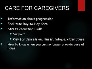 CARE FOR CAREGIVERS


Information about progression



Facilitate Day-to-Day Care



Stress Reduction Skills





Support
Risk for depression, illness, fatigue, elder abuse

How to know when you can no longer provide care at
home

 