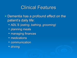 Clinical Features Dementia has a profound effect on the patient’s daily life: ADL’S  (eating, bathing, grooming) planning meals managing finances  medications communication driving 