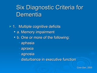 Six Diagnostic Criteria for Dementia  1. Multiple cognitive deficits  a. Memory impairment b. One or more of the following: aphasia  apraxia  agnosia  disturbance in executive function  Core Geri, 2005  