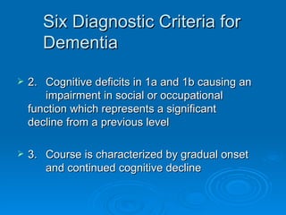 Six Diagnostic Criteria for Dementia   2.  Cognitive deficits in 1a and 1b causing an impairment in social or occupational  function which represents a significant  decline from a previous level  3.  Course is characterized by gradual onset  and continued cognitive decline 