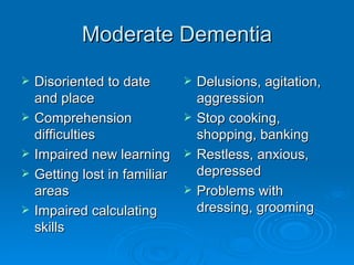 Moderate Dementia Disoriented to date and place Comprehension difficulties  Impaired new learning Getting lost in familiar areas Impaired calculating skills Delusions, agitation, aggression Stop cooking, shopping, banking Restless, anxious, depressed Problems with dressing, grooming 