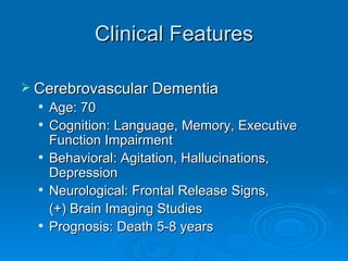 Clinical Features Cerebrovascular Dementia Age: 70 Cognition: Language, Memory, Executive Function Impairment Behavioral: Agitation, Hallucinations, Depression Neurological: Frontal Release Signs,  (+) Brain Imaging Studies Prognosis: Death 5-8 years 