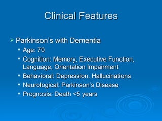 Clinical Features Parkinson’s with Dementia Age: 70 Cognition: Memory, Executive Function, Language, Orientation Impairment Behavioral: Depression, Hallucinations Neurological: Parkinson’s Disease Prognosis: Death <5 years 