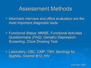 Assessment Methods Informant interview and office evaluation are the most important diagnostic tools Functional Status: MMSE ,  Functional Activities Questionnaire  (FAQ),  Geriatric Depression Screening, Clock Drawing Test Laboratory: CBC, CMP, TSH, Serology for Syphilis, Vitamin B12, HIV Core Geri, 2005 
