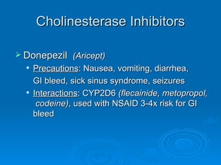 Cholinesterase Inhibitors Donepezil  (Aricept) Precautions : Nausea, vomiting, diarrhea,  GI bleed, sick sinus syndrome, seizures Interactions : CYP2D6  (flecainide, metopropol,  codeine) , used with NSAID 3-4x risk for GI bleed 