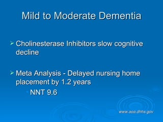 Mild to Moderate Dementia Cholinesterase Inhibitors slow cognitive decline Meta Analysis - Delayed nursing home placement by 1.2 years NNT 9.6 www.aoa.dhhs.gov 