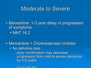 Moderate to Severe Memantine: 1-3 year delay in progression of symptoms NNT 16.2 Memantine + Cholinesterase inhibitor No definitive data early combination may decrease progression from mild to severe dementia by 4-5 years      Ann Intern Med , 2004 