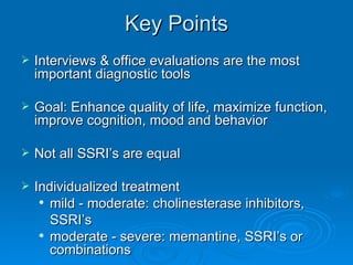 Key Points Interviews & office evaluations are the most important diagnostic tools Goal: Enhance quality of life, maximize function, improve cognition, mood and behavior Not all SSRI’s are equal Individualized treatment mild - moderate: cholinesterase inhibitors, SSRI’s moderate - severe: memantine, SSRI’s or combinations 