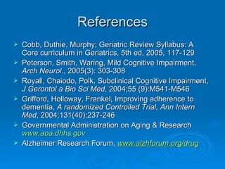 References Cobb, Duthie, Murphy; Geriatric Review Syllabus: A Core curriculum in Geriatrics, 5th ed, 2005, 117-129 Peterson, Smith, Waring, Mild Cognitive Impairment,  Arch Neurol ., 2005(3): 303-308 Royall, Chaiodo, Polk, Subclinical Cognitive Impairment,  J Gerontol a Bio Sci Med , 2004;55 (9):M541-M546 Grifford, Holloway, Frankel, Improving adherence to dementia,  A randomized Controlled Trial, Ann Intern Med , 2004;131(40):237-246 Governmental Administration on Aging & Research  www.aoa.dhhs.gov Alzheimer Research Forum,  www.alzhforum.org/drug 
