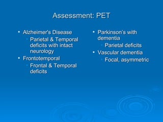 Assessment: PET Alzheimer's Disease   Parietal & Temporal deficits with intact neurology Frontotemporal  Frontal & Temporal deficits Parkinson’s with dementia   Parietal deficits Vascular dementia Focal, asymmetric 