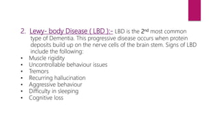 2. Lewy- body Disease ( LBD ):- LBD is the 2nd most common
type of Dementia. This progressive disease occurs when protein
deposits build up on the nerve cells of the brain stem. Signs of LBD
include the following:
• Muscle rigidity
• Uncontrollable behaviour issues
• Tremors
• Recurring hallucination
• Aggressive behaviour
• Difficulty in sleeping
• Cognitive loss
 