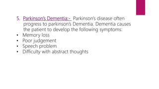 5. Parkinson’s Dementia:- Parkinson’s disease often
progress to parkinson’s Dementia. Dementia causes
the patient to develop the following symptoms:
• Memory loss
• Poor judgement
• Speech problem
• Difficulty with abstract thoughts
 