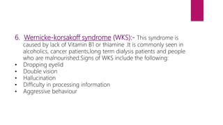 6. Wernicke-korsakoff syndrome (WKS):- This syndrome is
caused by lack of Vitamin B1 or thiamine .It is commonly seen in
alcoholics, cancer patients,long term dialysis patients and people
who are malnourished.Signs of WKS include the following:
• Dropping eyelid
• Double vision
• Hallucination
• Difficulty in processing information
• Aggressive behaviour
 