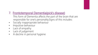 7. Frontotemporal Dementia(pick’s disease)
This form of Dementia affects the part of the brain that are
responsible for one’s personality.Signs of this includes:
• Socially inappropriate behaviour
• Impulsive behaviour
• Lack of empathy
• Lack of judgement
• A decline in personal hygiene
 