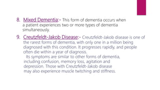 9. Creutzfeldt-Jakob Disease:- Creutzfeldt-Jakob disease is one of
the rarest forms of dementia, with only one in a million being
diagnosed with this condition. It progresses rapidly, and people
often die within a year of diagnosis.
Its symptoms are similar to other forms of dementia,
including confusion, memory loss, agitation and
depression. Those with Creutzfeldt-Jakob disease
may also experience muscle twitching and stiffness.
8. Mixed Dementia:- This form of dementia occurs when
a patient experiences two or more types of dementia
simultaneously.
 
