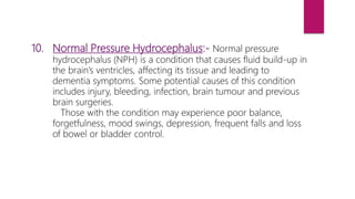 10. Normal Pressure Hydrocephalus:- Normal pressure
hydrocephalus (NPH) is a condition that causes fluid build-up in
the brain’s ventricles, affecting its tissue and leading to
dementia symptoms. Some potential causes of this condition
includes injury, bleeding, infection, brain tumour and previous
brain surgeries.
Those with the condition may experience poor balance,
forgetfulness, mood swings, depression, frequent falls and loss
of bowel or bladder control.
 