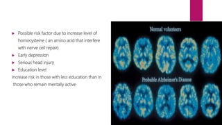  Possible risk factor due to increase level of
homocysteine ( an amino acid that interfere
with nerve cell repair)
 Early depression
 Serious head injury
 Education level
Increase risk in those with less education than in
those who remain mentally active
 