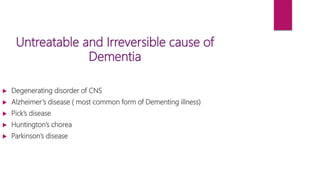 Untreatable and Irreversible cause of
Dementia
 Degenerating disorder of CNS
 Alzheimer’s disease ( most common form of Dementing illness)
 Pick’s disease
 Huntington’s chorea
 Parkinson’s disease
 