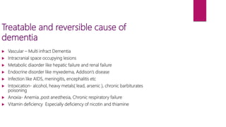 Treatable and reversible cause of
dementia
 Vascular – Multi infract Dementia
 Intracranial space occupying lesions
 Metabolic diaorder like hepatic failure and renal failure
 Endocrine disorder like myxedema, Addison’s disease
 Infection like AIDS, meningitis, encephalitis etc
 Intoxication- alcohol, heavy metals( lead, arsenic ), chronic barbiturates
poisoning
 Anoxia- Anemia ,post anesthesia, Chronic respiratory failure
 Vitamin deficiency Especially deficiency of nicotin and thiamine
 