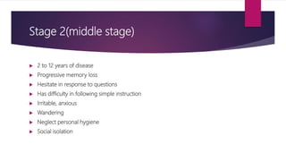 Stage 2(middle stage)
 2 to 12 years of disease
 Progressive memory loss
 Hesitate in response to questions
 Has difficulty in following simple instruction
 Irritable, anxious
 Wandering
 Neglect personal hygiene
 Social isolation
 