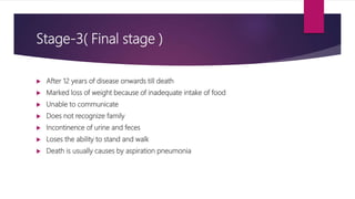 Stage-3( Final stage )
 After 12 years of disease onwards till death
 Marked loss of weight because of inadequate intake of food
 Unable to communicate
 Does not recognize family
 Incontinence of urine and feces
 Loses the ability to stand and walk
 Death is usually causes by aspiration pneumonia
 