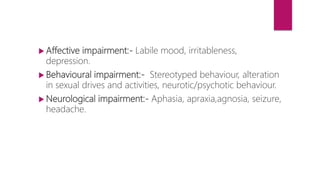 Affective impairment:- Labile mood, irritableness,
depression.
 Behavioural impairment:- Stereotyped behaviour, alteration
in sexual drives and activities, neurotic/psychotic behaviour.
 Neurological impairment:- Aphasia, apraxia,agnosia, seizure,
headache.
 