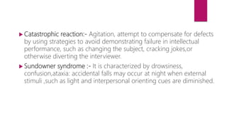  Catastrophic reaction:- Agitation, attempt to compensate for defects
by using strategies to avoid demonstrating failure in intellectual
performance, such as changing the subject, cracking jokes,or
otherwise diverting the interviewer.
 Sundowner syndrome :- It is characterized by drowsiness,
confusion,ataxia: accidental falls may occur at night when external
stimuli ,such as light and interpersonal orienting cues are diminished.
 