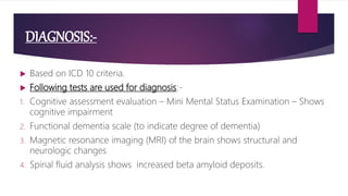 DIAGNOSIS:-
 Based on ICD 10 criteria.
 Following tests are used for diagnosis:-
1. Cognitive assessment evaluation – Mini Mental Status Examination – Shows
cognitive impairment
2. Functional dementia scale (to indicate degree of dementia)
3. Magnetic resonance imaging (MRI) of the brain shows structural and
neurologic changes
4. Spinal fluid analysis shows increased beta amyloid deposits.
 