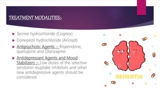 TREATMENT MODALITIES:-
 Tacrine hydrochloride (Cognex)
 Donepezil hydrochloride (Aricept)
 Antipsychotic Agents :- Risperidone,
quetiapine and Olanzapine.
 Antidepressant Agents and Mood
Stabilizers :- Low doses of the selective
serotonin reuptake inhibitors and other
new antidepressive agents should be
considered.
 