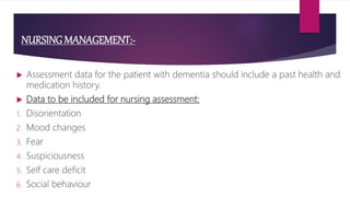 NURSING MANAGEMENT:-
 Assessment data for the patient with dementia should include a past health and
medication history.
 Data to be included for nursing assessment:
1. Disorientation
2. Mood changes
3. Fear
4. Suspiciousness
5. Self care deficit
6. Social behaviour
 