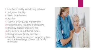 7. Level of mobility, wandering behavior
8. Judgement ability
9. Sleep disturbances
10. Apathy
11. Speech or language impairments
12. Hallucinations, illusions or delusions
13. Bowel & bladder incontinence
14. Any decline in nutritional status
15. Recognition of family members
16. Identify primary caregiver, support system
and the knowledge base of the family
members
 