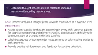 1. Disturbed thought process may be related to impaired
memory evidenced by memory loss.
Goal:- patient’s impaired thought process will be maintained at a baseline level.
Interventions:-
 Assess patient’s ability for thought processing in every shift. Observe patient
for cognitive functioning and memory changes, disorientation, difficulty with
communication or changes in thinking patterns.
 Label drawers, use written reminder notes, pictures or color-coding articles to
assist patients.
 Provide positive reinforcement and feedback for positive behaviors.
 