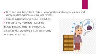  Limit decision that patient makes. Be supportive and convey warmth and
concern when communicating with patient.
 Provide opportunity for social interaction.
 Instruct family members about the
disease process, what can be expected
and assist with providing a list of community
resources for support.
 