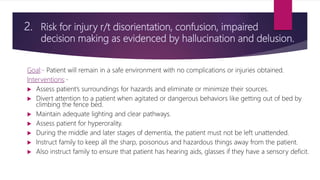 2. Risk for injury r/t disorientation, confusion, impaired
decision making as evidenced by hallucination and delusion.
Goal:- Patient will remain in a safe environment with no complications or injuries obtained.
Interventions:-
 Assess patient’s surroundings for hazards and eliminate or minimize their sources.
 Divert attention to a patient when agitated or dangerous behaviors like getting out of bed by
climbing the fence bed.
 Maintain adequate lighting and clear pathways.
 Assess patient for hyperorality.
 During the middle and later stages of dementia, the patient must not be left unattended.
 Instruct family to keep all the sharp, poisonous and hazardous things away from the patient.
 Also instruct family to ensure that patient has hearing aids, glasses if they have a sensory deficit.
 