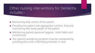 Other nursing interventions for Dementia
includes:-
 Maintaining daily routine of the patient.
 Providing the patient with appropriate nutrition, fluid and
maintaining their body weight of the patient
 Maintaining patient’s personal hygiene , toilet habits and
incontinence
 The patient’s wandering symptom must be maintained by
providing them with a identifying bracelet or card.
 