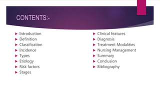 CONTENTS:-
 Clinical features
 Diagnosis
 Treatment Modalities
 Nursing Management
 Summary
 Conclusion
 Bibliography
 Introduction
 Definition
 Classification
 Incidence
 Types
 Etiology
 Risk factors
 Stages
 
