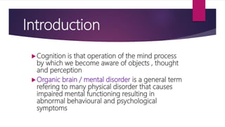 Introduction
Cognition is that operation of the mind process
by which we become aware of objects , thought
and perception
Organic brain / mental disorder is a general term
refering to many physical disorder that causes
impaired mental functioning resulting in
abnormal behavioural and psychological
symptoms
 