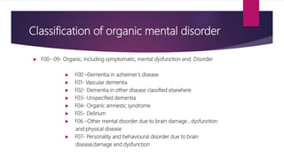Classification of organic mental disorder
 F00--09- Organic, including symptomatic, mental dysfunction and Disorder
 F00 –Dementia in azheimer’s disease
 F01- Vascular dementia
 F02- Dementia in other disease classified elsewhere
 F03- Unspecified dementia
 F04- Organic amnestic syndrome
 F05- Delirium
 F06 –Other mental disorder due to brain damage , dysfunction
and physical disease
 F07- Personality and behavioural disorder due to brain
disease,damage and dysfunction
 