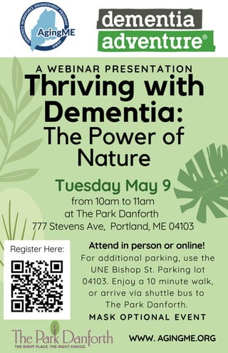 Thriving with
Dementia:
The Power of
Nature
Tuesday May 9
from 10am to 11am
at The Park Danforth
777 Stevens Ave, Portland, ME 04103
Attend in person or online!
For additional parking, use the
UNE Bishop St. Parking lot
04103. Enjoy a 10 minute walk,
or arrive via shuttle bus to
The Park Danforth.
MASK OPTIONAL EVENT
WWW. AGINGME.ORG
A WEBINAR PRESENTATION
Register Here:
 