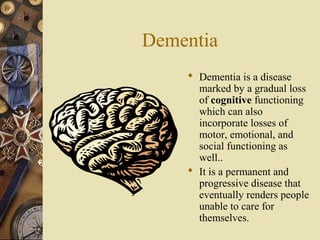 Dementia 
 Dementia is a disease 
marked by a gradual loss 
of cognitive functioning 
which can also 
incorporate losses of 
motor, emotional, and 
social functioning as 
well.. 
 It is a permanent and 
progressive disease that 
eventually renders people 
unable to care for 
themselves. 
 