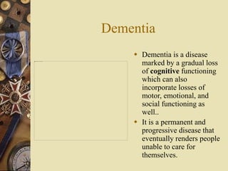 Dementia
 Dementia is a disease
marked by a gradual loss
of cognitive functioning
which can also
incorporate losses of
motor, emotional, and
social functioning as
well..
 It is a permanent and
progressive disease that
eventually renders people
unable to care for
themselves.
 
