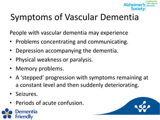 Symptoms of Vascular Dementia
People with vascular dementia may experience
• Problems concentrating and communicating.
• D...