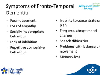 Symptoms of Fronto-Temporal
Dementia
• Poor judgement
• Loss of empathy
• Socially inappropriate
behaviour
• Lack of inhib...